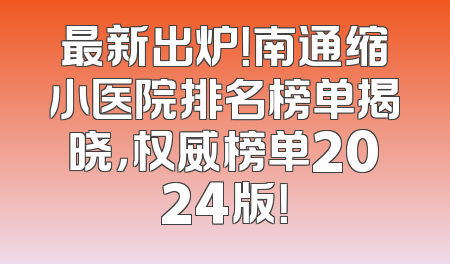 最新出炉！南通缩小医院排名榜单揭晓，权威榜单2024版！