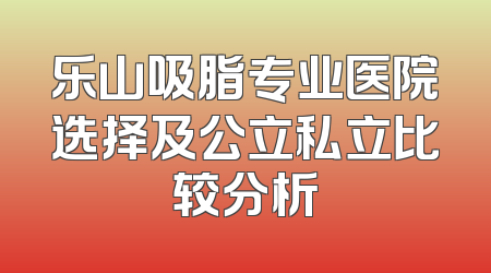 乐山吸脂专业医院选择及公立私立比较分析