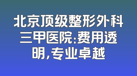 北京顶级整形外科三甲医院：费用透明，专业卓越