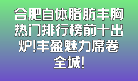 合肥自体脂肪丰胸热门排行榜前十出炉！丰盈魅力席卷全城！