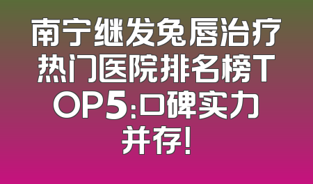 南宁继发兔唇治疗热门医院排名榜TOP5：口碑实力并存！
