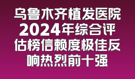 乌鲁木齐植发医院2024年综合评估榜信赖度极佳反响热烈前十强