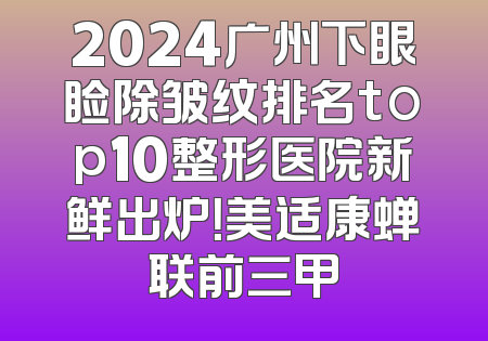 2024广州下眼睑除皱纹排名top10整形医院新鲜出炉！美适康蝉联前三甲