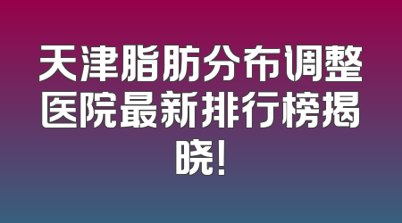天津脂肪分布调整医院最新排行榜揭晓！