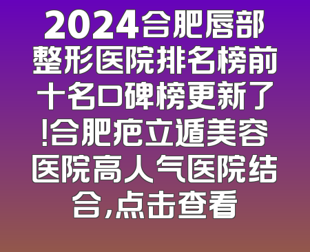 2024合肥唇部整形医院排名榜前十名口碑榜更新了！合肥疤立遁美容医院高人气医院结合，点击查看