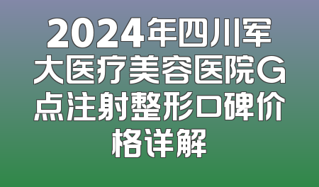 2024年四川军大医疗美容医院G点注射整形口碑价格详解