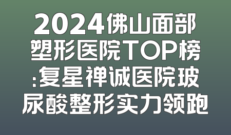 2024佛山面部塑形医院TOP榜：复星禅诚医院玻尿酸整形实力领跑