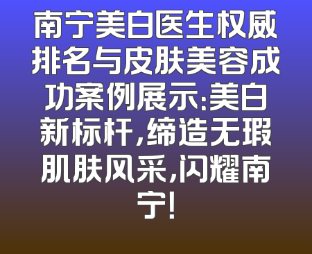 南宁美白医生权威排名与皮肤美容成功案例展示：美白新标杆，缔造无瑕肌肤风采，闪耀南宁！