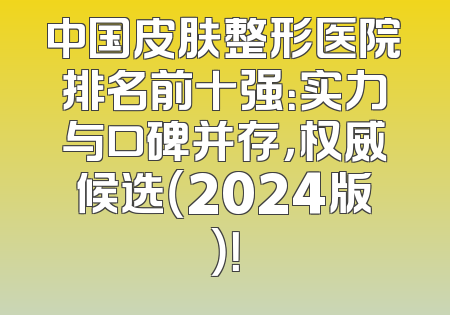中国皮肤整形医院排名前十强：实力与口碑并存，权威候选（2024版）！