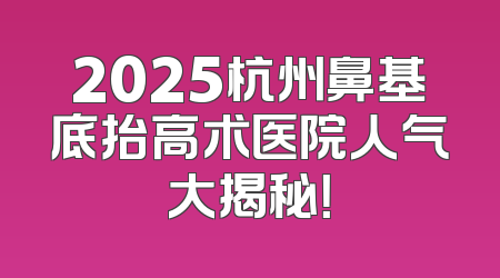 2025杭州鼻基底抬高术医院人气大揭秘！