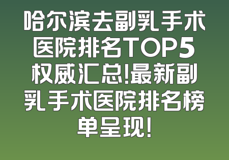 哈尔滨去副乳手术医院排名TOP5权威汇总！最新副乳手术医院排名榜单呈现！