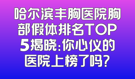 哈尔滨丰胸医院胸部假体排名TOP5揭晓：你心仪的医院上榜了吗？