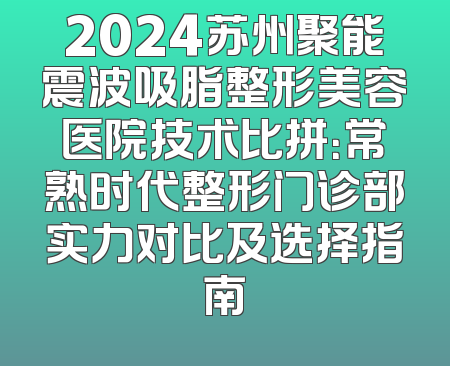 2024苏州聚能震波吸脂整形美容医院技术比拼：常熟时代整形门诊部实力对比及选择指南