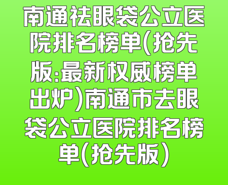 南通祛眼袋公立医院排名榜单（抢先版：最新权威榜单出炉）南通市去眼袋公立医院排名榜单（抢先版）