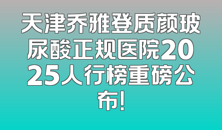 天津乔雅登质颜玻尿酸正规医院2025人行榜重磅公布！