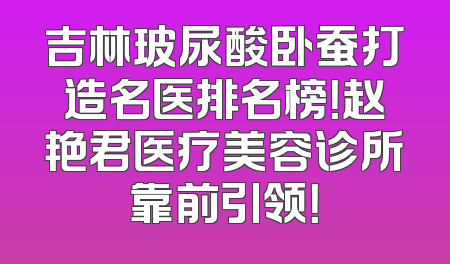 吉林玻尿酸卧蚕打造名医排名榜！赵艳君医疗美容诊所靠前引领！