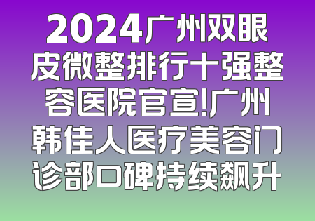 2024广州双眼皮微整排行十强整容医院官宣！广州韩佳人医疗美容门诊部口碑持续飙升