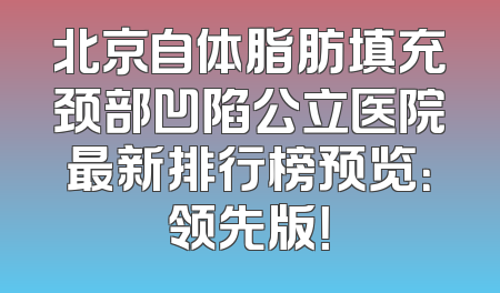 北京自体脂肪填充颈部凹陷公立医院最新排行榜预览：领先版！