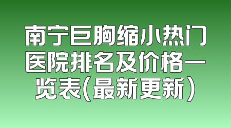 南宁巨胸缩小热门医院排名及价格一览表（最新更新）