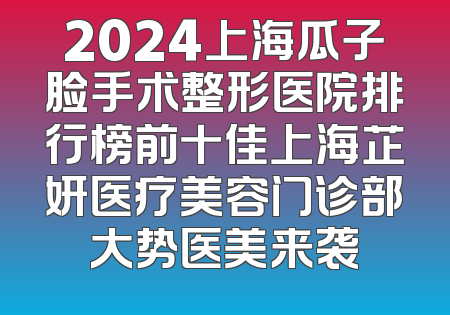 2024上海瓜子脸手术整形医院排行榜前十佳上海芷妍医疗美容门诊部大势医美来袭