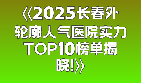 《2025长春外轮廓人气医院实力TOP10榜单揭晓！》
