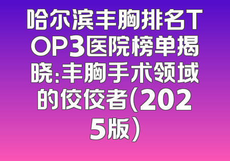 哈尔滨丰胸排名TOP3医院榜单揭晓：丰胸手术领域的佼佼者（2025版）