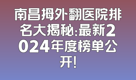 南昌拇外翻医院排名大揭秘：最新2024年度榜单公开！
