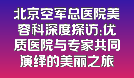 北京空军总医院美容科深度探访：优质医院与专家共同演绎的美丽之旅