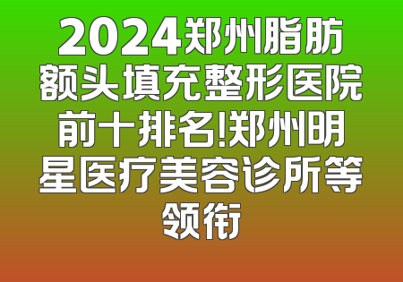 2024郑州脂肪额头填充整形医院前十排名！郑州明星医疗美容诊所等领衔