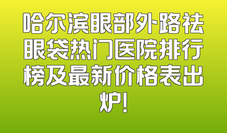 哈尔滨眼部外路祛眼袋热门医院排行榜及最新价格表出炉！