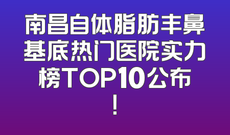 南昌自体脂肪丰鼻基底热门医院实力榜TOP10公布！