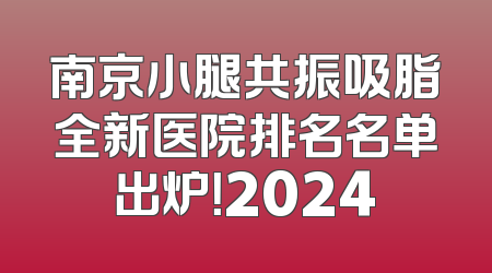 南京小腿共振吸脂全新医院排名名单出炉！2024