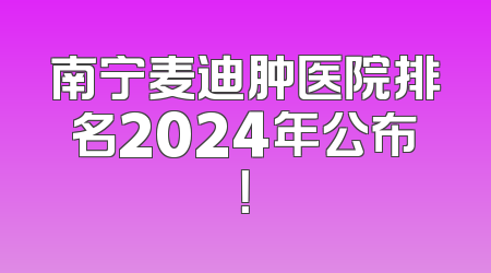南宁麦迪肿医院排名2024年公布！