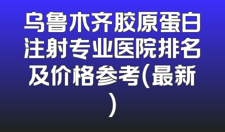 乌鲁木齐胶原蛋白注射专业医院排名及价格参考（最新）