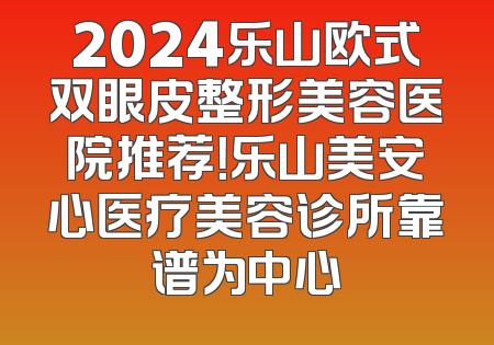 2024乐山欧式双眼皮整形美容医院推荐！乐山美安心医疗美容诊所靠谱为中心
