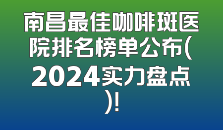 南昌最佳咖啡斑医院排名榜单公布（2024实力盘点）！