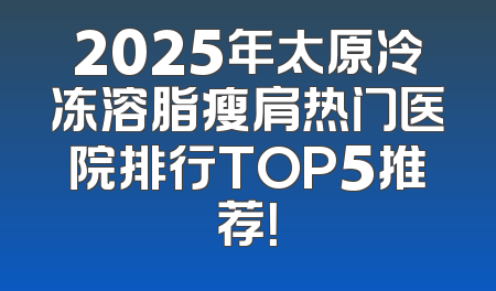 2025年太原冷冻溶脂瘦肩热门医院排行TOP5推荐！