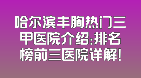 哈尔滨丰胸热门三甲医院介绍：排名榜前三医院详解！