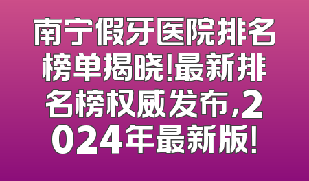 南宁假牙医院排名榜单揭晓！最新排名榜权威发布，2024年最新版！