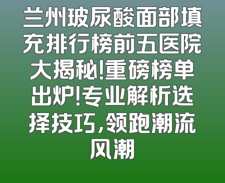 兰州玻尿酸面部填充排行榜前五医院大揭秘！重磅榜单出炉！专业解析选择技巧，领跑潮流风潮