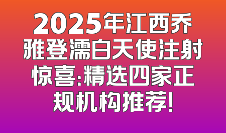 2025年江西乔雅登濡白天使注射惊喜：精选四家正规机构推荐！