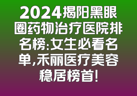 2024揭阳黑眼圈药物治疗医院排名榜：女生必看名单，禾丽医疗美容稳居榜首！