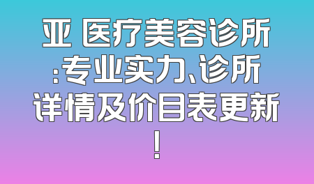 亚燊医疗美容诊所：专业实力、诊所详情及价目表更新！