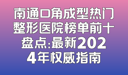 南通口角成型热门整形医院榜单前十盘点：最新2024年权威指南