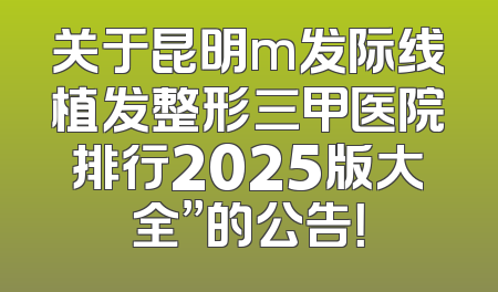 关于昆明m发际线植发整形三甲医院排行2025版大全”的公告！