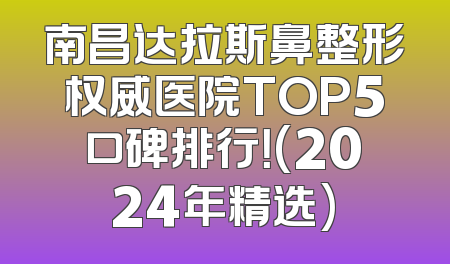 南昌达拉斯鼻整形权威医院TOP5口碑排行！(2024年精选)