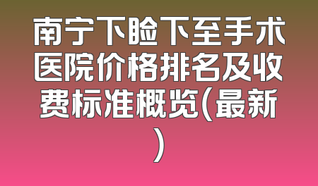 南宁下睑下至手术医院价格排名及收费标准概览（最新）
