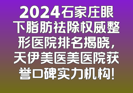 2024石家庄眼下脂肪祛除权威整形医院排名揭晓，天伊美医美医院获誉口碑实力机构！