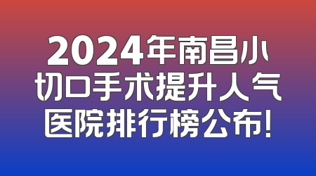2024年南昌小切口手术提升人气医院排行榜公布！