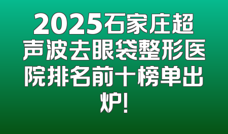 2025石家庄超声波去眼袋整形医院排名前十榜单出炉！
